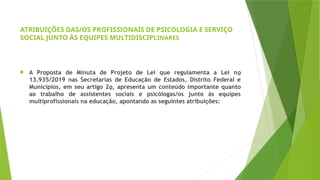 ATRIBUIÇÕES DAS/OS PROFISSIONAIS DE PSICOLOGIA E SERVIÇO
SOCIAL JUNTO ÀS EQUIPES MULTIDISCIPLINARES
 A Proposta de Minuta de Projeto de Lei que regulamenta a Lei no
13.935/2019 nas Secretarias de Educação de Estados, Distrito Federal e
Municípios, em seu artigo 2o, apresenta um conteúdo importante quanto
ao trabalho de assistentes sociais e psicólogas/os junto às equipes
multiprofissionais na educação, apontando as seguintes atribuições:
 
