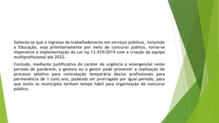 Salienta-se que o ingresso de trabalhadoras/es em serviços públicos, incluindo
a Educação, seja prioritariamente por meio de concurso público, torna-se
imperativo a implementação da Lei no 13.935/2019 com a criação da equipe
multiprofissional até 2022.
Contudo, mediante justificativa do caráter de urgência e emergencial neste
período de pandemia, a gestora ou o gestor pode promover a realização de
processo seletivo para contratação temporária das/os profissionais para
permanência de 1 (um) ano, podendo ser prorrogado por igual período, para
que assim os municípios tenham tempo hábil para organização de concurso
público.
 
