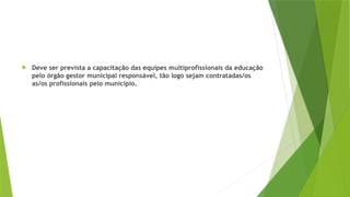  Deve ser prevista a capacitação das equipes multiprofissionais da educação
pelo órgão gestor municipal responsável, tão logo sejam contratadas/os
as/os profissionais pelo município.
 