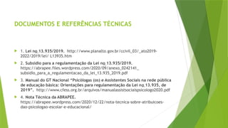 DOCUMENTOS E REFERÊNCIAS TÉCNICAS
 1. Lei no 13.935/2019. http://www.planalto.gov.br/ccivil_03/_ato2019-
2022/2019/lei/ L13935.htm
 2. Subsídio para a regulamentação da Lei no 13.935/2019.
https://abrapee.files.wordpress.com/2020/09/anexo_0242141_
subsidio_para_a_regulamentacao_da_lei_13.935_2019.pdf
 3. Manual do GT Nacional “Psicólogas (os) e Assistentes Sociais na rede pública
de educação básica: Orientações para regulamentação da Lei no 13.935, de
2019”. http://www.cfess.org.br/arquivos/manualassistsociaispsicologo2020.pdf
 4. Nota Técnica da ABRAPEE.
https://abrapee.wordpress.com/2020/12/22/nota-tecnica-sobre-atribuicoes-
dao-psicologao-escolar-e-educacional/
 