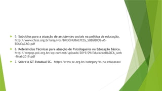  5. Subsídios para a atuação de assistentes sociais na política de educação.
http://www.cfess.org.br/arquivos/BROCHURACFESS_SUBSIDIOS-AS-
EDUCACAO.pdf
 6. Referências Técnicas para atuação de Psicólogas/os na Educação Básica.
http://crepop.pol.org.br/wp-content/uploads/2019/09/EducacaoBASICA_web
-final-2019.pdf
 7. Sobre o GT Estadual SC. http://cress-sc.org.br/category/ss-na-educacao/
 