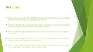 Notícias:
 http://cress-sc.org.br/2021/05/19/audiencia-publica-psicologas-os-e-assisten
tes-sociais-na-rede-publica-de-educacao-basica
/
 https://site.cfp.org.br/novos-passos-rumo-a-implementacao-da-lei-que-garan
te-a-psicologia-e-o-servico-social-na-educacao-basica
/
 https://site.cfp.org.br/psicologia-e-servico-social-na-educacao-basica-regula
menta-ja
/
 https://site.cfp.org.br/lei-13-935-2019-cfp-cfess-e-entidades-da-psicologia-e-
do-servico-social-se-reunem-com-undime
/
 http://www.primeiranoticia.ufms.br/educacao/assistentes-sociais-e-psicolog
os-se-mobilizam-para-que-lei-seja-implem/1608
/
 