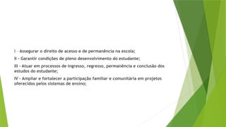 I – Assegurar o direito de acesso e de permanência na escola;
II – Garantir condições de pleno desenvolvimento do estudante;
III – Atuar em processos de ingresso, regresso, permanência e conclusão dos
estudos do estudante;
IV – Ampliar e fortalecer a participação familiar e comunitária em projetos
oferecidos pelos sistemas de ensino;
 
