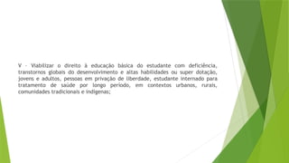 V – Viabilizar o direito à educação básica do estudante com deficiência,
transtornos globais do desenvolvimento e altas habilidades ou super dotação,
jovens e adultos, pessoas em privação de liberdade, estudante internado para
tratamento de saúde por longo período, em contextos urbanos, rurais,
comunidades tradicionais e indígenas;
 