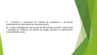 VI – Promover a valorização do trabalho de professores e de demais
trabalhadores da rede pública de educação básica;
VII – Propor estratégias de intervenção em dificuldades escolares relacionadas
a situações de violência, uso abusivo de drogas, gravidez na adolescência,
vulnerabilidade social;
 