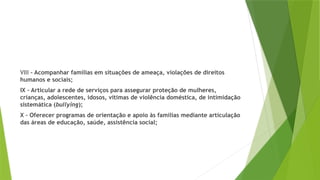 VIII – Acompanhar famílias em situações de ameaça, violações de direitos
humanos e sociais;
IX – Articular a rede de serviços para assegurar proteção de mulheres,
crianças, adolescentes, idosos, vítimas de violência doméstica, de intimidação
sistemática (bullying);
X – Oferecer programas de orientação e apoio às famílias mediante articulação
das áreas de educação, saúde, assistência social;
 