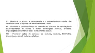 XI – Monitorar o acesso, a permanência e o aproveitamento escolar dos
beneficiários de programas de transferência de renda;
XII – Incentivar o reconhecimento do território no processo de articulação do
estabelecimento de ensino e demais instituições públicas, privadas,
organizações comunitárias locais e movimentos sociais;
XIII – Promover ações de combate ao racismo, sexismo, LGBTfobia,
discriminação social, cultural, religiosa;
 