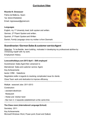 Curriculum Vitae
Ricardo N. Grossauer
Palma de Mallorca, Spain
Tel: 0034 676494934
Email: rngrossauer@gmail.com
Languages
English, my 1st University level; both spoken and written.
German, 2nd Fluent Spoken and written.
Spanish, 3rd Fluent Spoken and Written
Danish, Family Language since my mother is from Denmark
--------------------------------------------------------------------------------------------------------------------
Scandinavian /German Sales & customer serviceAgent
Objective: To be flexible, team building, motivated in developing my professional abilities by
immersing myself with my work.
Employment History
-------------------------------------------------------------------------------------------------------------------
Lowcostholidays.com 2013 April – Still employed
Scandinavian Sales Agent then advanced to
International Sales and customer service Agent.
Key Achievements:
Ivector CRM , Salesforce
Negotiation skills in regards to resolving complicated issue for clients
Close Team work and dedication to improve efficiency
-------------------------------------------------------------------------------------------------------------------
Multiple seasonal Jobs 2011-2013
Construction
- assistant electrician
Restaurant
- Waiter and kitchen hand
- Bar man in 2 separate establishment at the same time
--------------------------------------------------------------------------------------------------------------------
The Class room (international Language School)
Secretary 2011
Key Achievements:
Microsoft Windows Word, Power point, Excel and Outlook
 