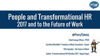 People and Transformational HR
2017 and to the Future of Work
@PerryTimms
Chief Energy Officer - PTHR
Certified WorldBlu®
Freedom at Work Consultant + Coach
TEDx Speaker - The Future of Work
Author: Transformational HR (October 2017 - Kogan Page)
 