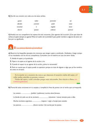 L1

b) Escribí una oración con cada uno de estos verbos.

               gustar                           saltar                        prometer                        ser
              ofender                         caminar                            pedir                       estar
              encantar                             ir                           regalar                      tener
               aburrir                         pasear                          ordenar                      parecer

c) Analizá con tus compañeros los sujetos de esas oraciones. ¿Son agentes de la acción? ¿Con qué clase de
verbos el sujeto siempre es agente? Miren el cuadro de la actividad 5 para poder nombrar a algunos de estos ver-
bos por su significado.




        8. La concordancia gramatical
a) Buscá en las biografías ejemplos de oraciones que tengan sujeto y predicado. Analizalas y luego compa-
rá tus resultados con los de tus compañeros. Consulten con el maestro en caso de tener dudas.
  1. Señalá el sujeto y el predicado.
  2. Fijate si el sujeto es el agente de la acción o no.
  3. Cuando el sujeto no es agente de la acción, ¿cómo lo reconocés?
  4. Tené en cuenta que el sujeto puede no aparecer porque se trata de alguien o algo que ya fue nombra-
  do antes en el texto.


         En la oración vas a encontrar dos marcas que relacionan el sustantivo núcleo del sujeto y el
       verbo: ambos coinciden en persona y número.
         Núcleo del sujeto y verbo coinciden porque están relacionados. Esta relación se llama con-
       cordancia gramatical.


b) Transcribí estas oraciones en tu carpeta y completá la línea de puntos con el verbo que corresponda.


       Los autores ............................. (publicó / publicaron) muchas obras famosas.

       La familia de cada uno de los escritores ........................... (estuvieron / estuvo) siempre junto a ellos.

       Muchos escritores argentinos .......................... (viajaron / viajó) a Europa para estudiar.

       Los poemas ................................... (fueron escritos / fue escrito) por los poetas.




                                                                             MINISTERIO DE EDUCACIÓN, CIENCIA Y TECNOLOGÍA   181
 