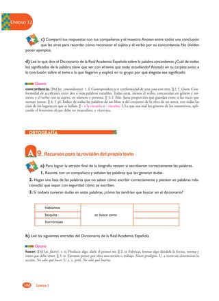 UNIDAD 12


                 c) Compartí tus respuestas con tus compañeros y el maestro.Anoten entre todos una conclusión
               que les sirva para recordar cómo reconocer el sujeto y el verbo por su concordancia. No olviden
      poner ejemplos.

      d) Leé lo qué dice el Diccionario de la Real Academia Española sobre la palabra concordancia. ¿Cuál de todos
      los significados de la palabra tiene que ver con el tema que estás estudiando? Anotalo en tu carpeta junto a
      la conclusión sobre el tema a la que llegaron y explicá en tu grupo por qué elegiste ese significado.

             Glosario
      concordancia. (Del lat. concordantía). 1. f. Correspondencia o conformidad de una cosa con otra. || 2. f. Gram. Con-
      formidad de accidentes entre dos o más palabras variables. Todas estas, menos el verbo, concuerdan en género y nú-
      mero; y el verbo con su sujeto, en número y persona. || 3. f. Mús. Justa proporción que guardan entre sí las voces que
      suenan juntas. || 4. f. pl. Índice de todas las palabras de un libro o del conjunto de la obra de un autor, con todas las
      citas de los lugares en que se hallan. || ˜ a la vizcaína o ˜ vizcaína. f. La que usa mal los géneros de los sustantivos, apli-
      cando el femenino al que debe ser masculino, y viceversa.




              9. Recursos para la revisión del propio texto
                a) Para lograr la versión final de la biografía revisen si escribieron correctamente las palabras.
                1. Reunite con un compañero y señalen las palabras que les generan dudas.
        2. Hagan una lista de las palabras que no saben cómo escribir correctamente y piensen en palabras rela-
        cionadas que sepan con seguridad cómo se escriben.
        3. Si todavía tuvieran dudas en estas palabras, ¿cómo las tendrían que buscar en el diccionario?


                    habíamos
                    boquita                             se busca como
                    horrorosas


      b) Leé las siguientes entradas del Diccionario de la Real Academia Española.

             Glosario
      hacer. (Del lat. facére). v. tr. Producir algo, darle el primer ser. || 2. tr. Fabricar, formar algo dándole la forma, norma y
      trazo que debe tener. || 3. tr. Ejecutar, poner por obra una acción o trabajo. Hacer prodigios. U. a veces sin determinar la
      acción. No sabe qué hacer. U. t. c. prnl. No sabe qué hacerse.




     182     LENGUA 1
 