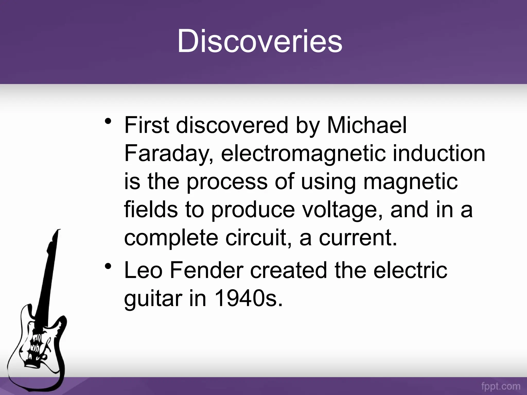 Discoveries
• First discovered by Michael
Faraday, electromagnetic induction
is the process of using magnetic
fields to produce voltage, and in a
complete circuit, a current.
• Leo Fender created the electric
guitar in 1940s.
 
