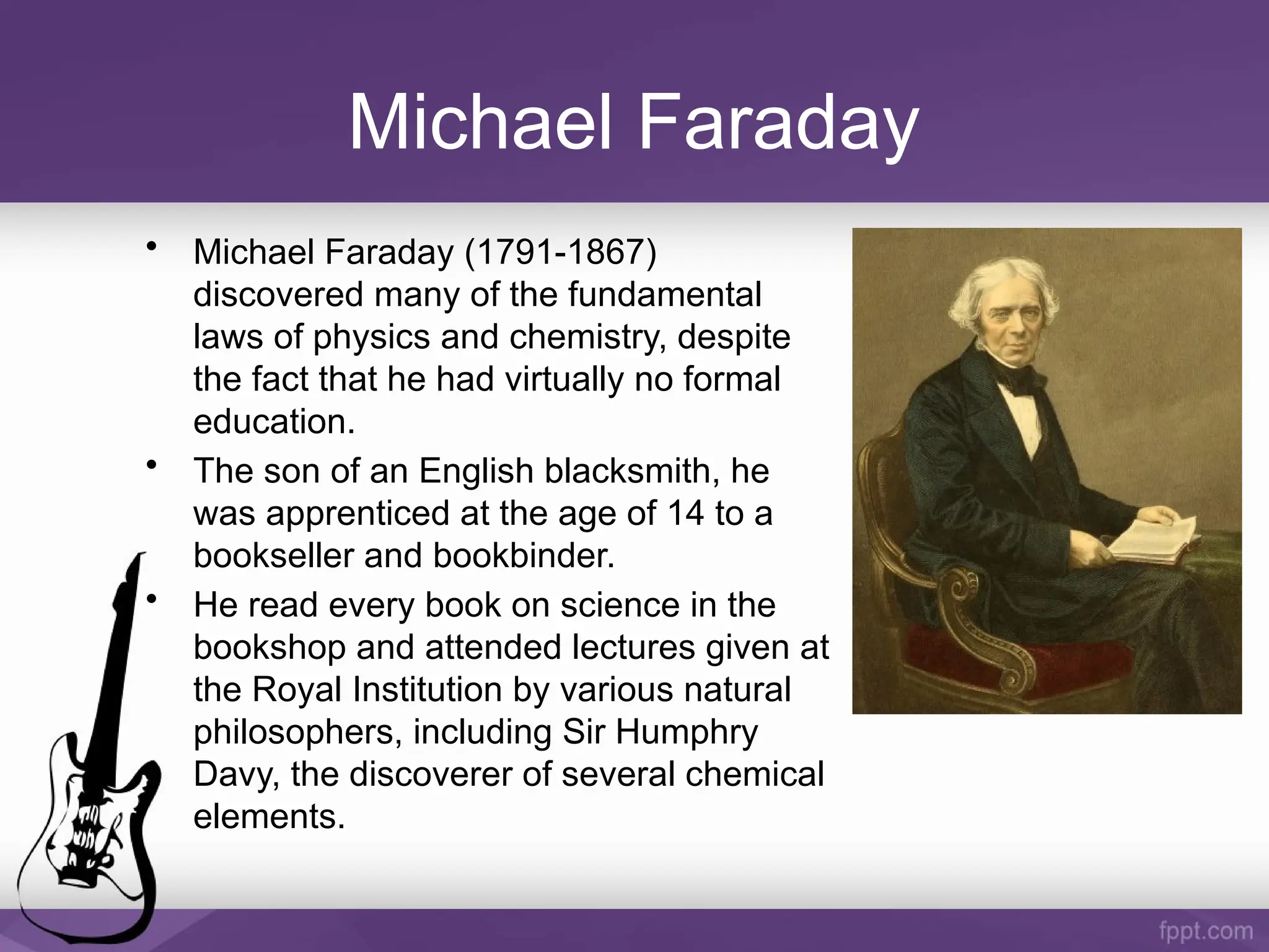 Michael Faraday
• Michael Faraday (1791-1867)
discovered many of the fundamental
laws of physics and chemistry, despite
the fact that he had virtually no formal
education.
• The son of an English blacksmith, he
was apprenticed at the age of 14 to a
bookseller and bookbinder.
• He read every book on science in the
bookshop and attended lectures given at
the Royal Institution by various natural
philosophers, including Sir Humphry
Davy, the discoverer of several chemical
elements.
 