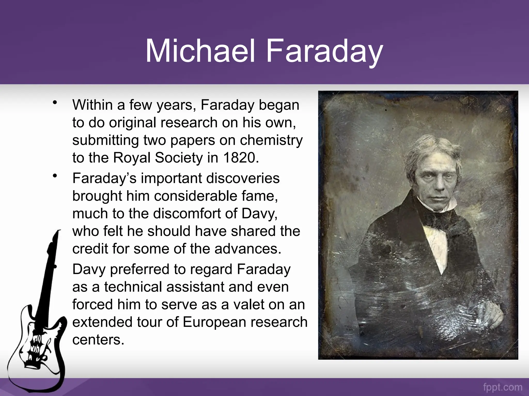 Michael Faraday
• Within a few years, Faraday began
to do original research on his own,
submitting two papers on chemistry
to the Royal Society in 1820.
• Faraday’s important discoveries
brought him considerable fame,
much to the discomfort of Davy,
who felt he should have shared the
credit for some of the advances.
• Davy preferred to regard Faraday
as a technical assistant and even
forced him to serve as a valet on an
extended tour of European research
centers.
 