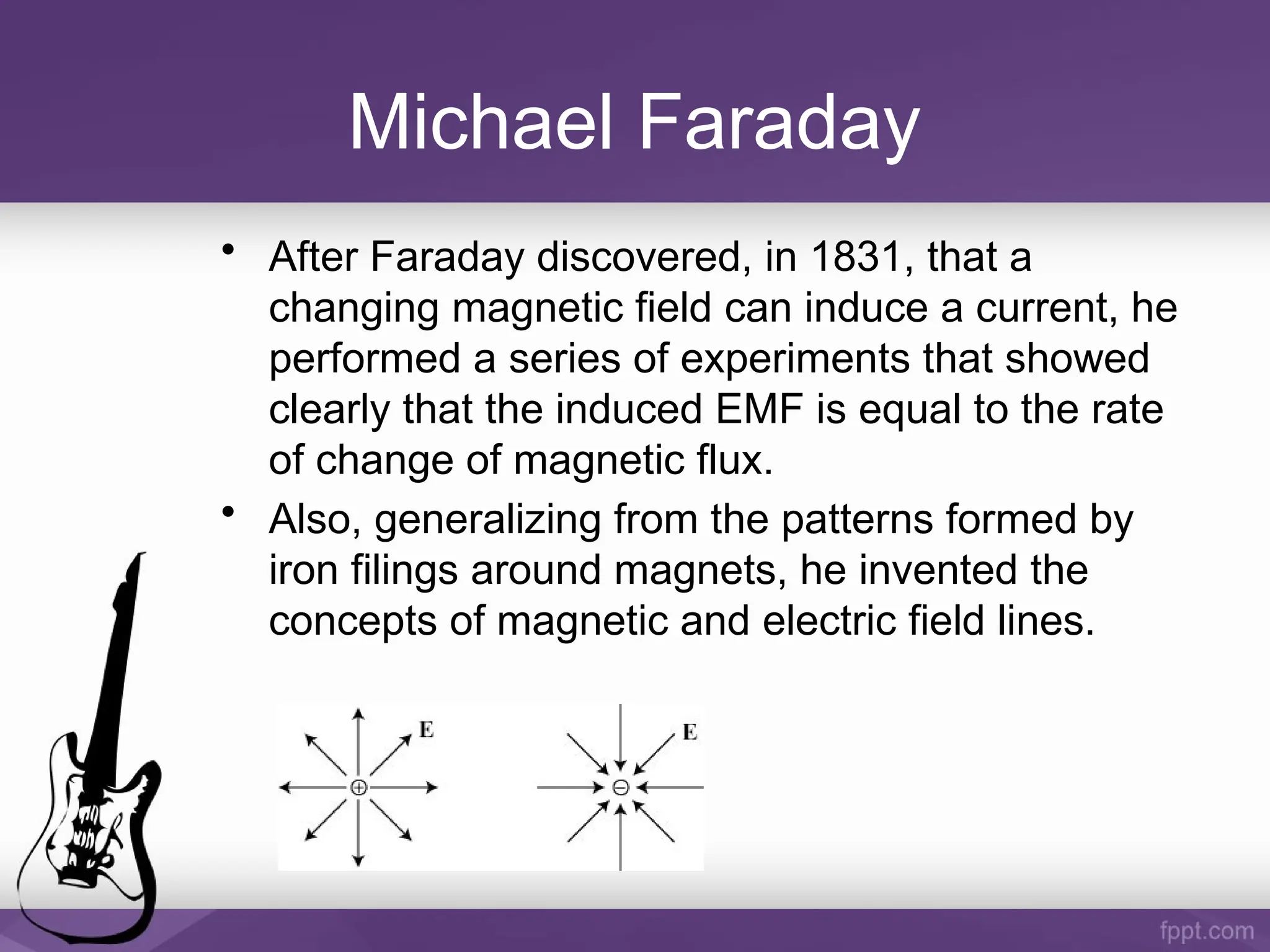 Michael Faraday
• After Faraday discovered, in 1831, that a
changing magnetic field can induce a current, he
performed a series of experiments that showed
clearly that the induced EMF is equal to the rate
of change of magnetic flux.
• Also, generalizing from the patterns formed by
iron filings around magnets, he invented the
concepts of magnetic and electric field lines.
 