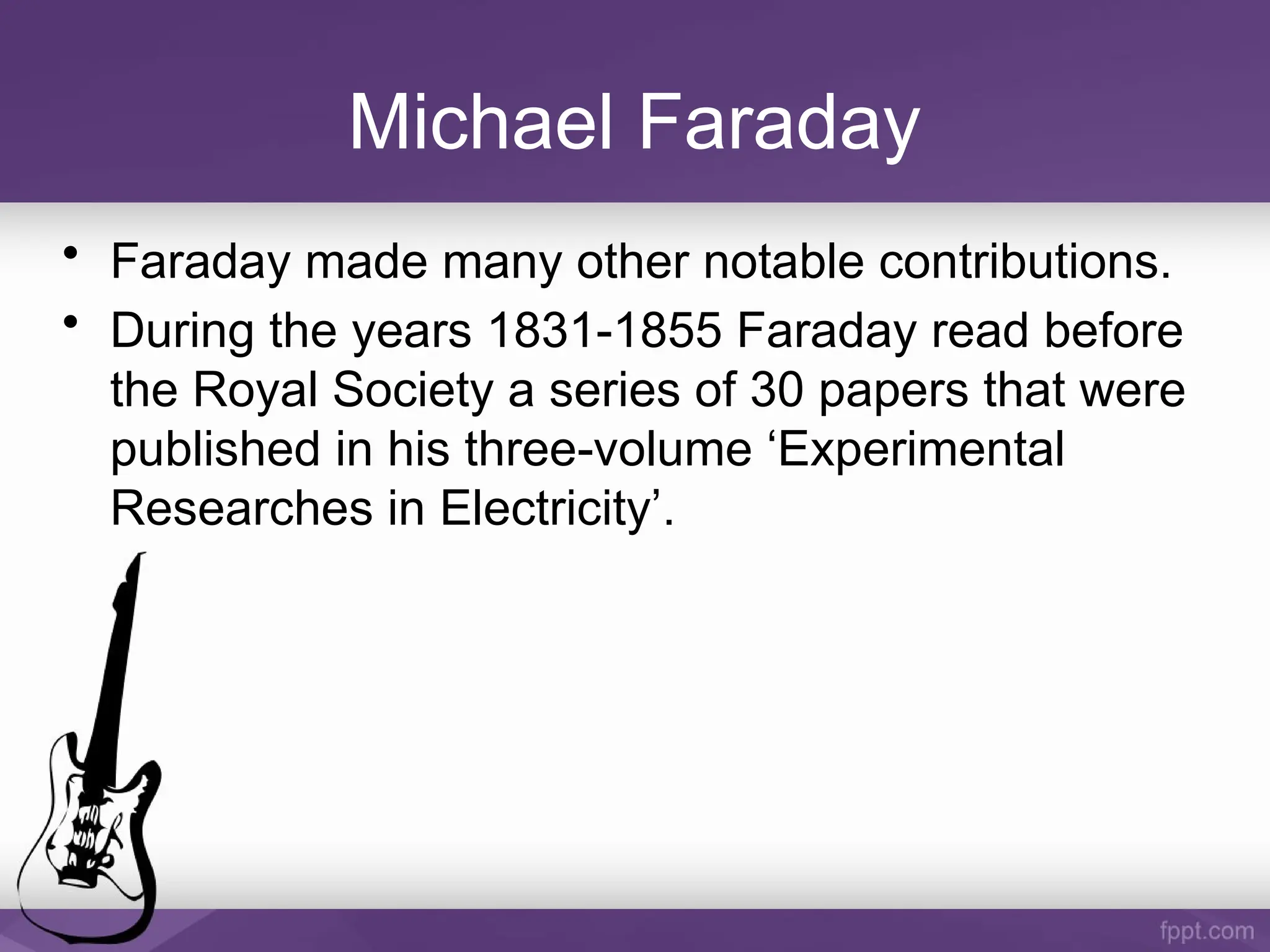 Michael Faraday
• Faraday made many other notable contributions.
• During the years 1831-1855 Faraday read before
the Royal Society a series of 30 papers that were
published in his three-volume ‘Experimental
Researches in Electricity’.
 
