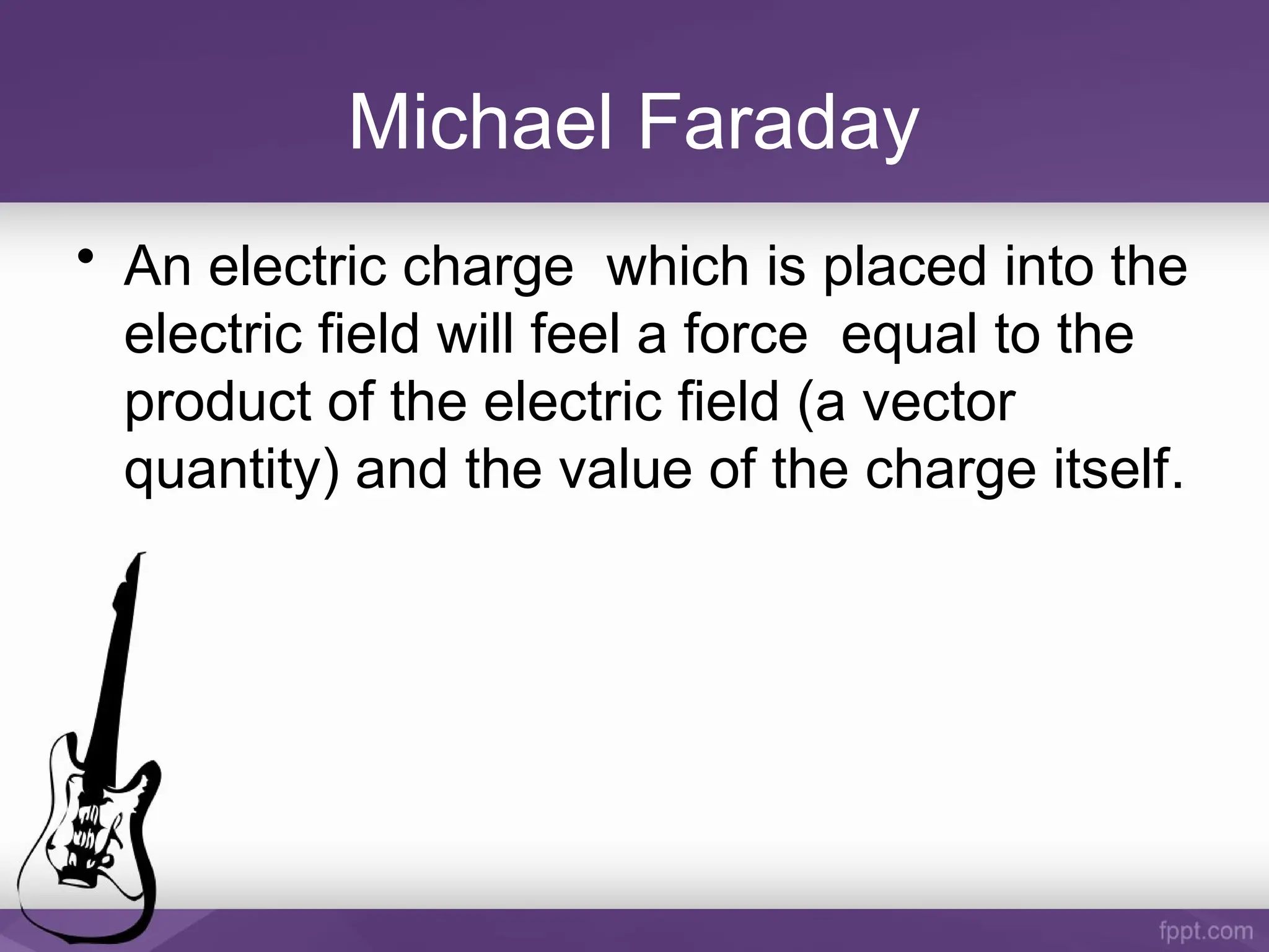 Michael Faraday
• An electric charge which is placed into the
electric field will feel a force equal to the
product of the electric field (a vector
quantity) and the value of the charge itself.
 