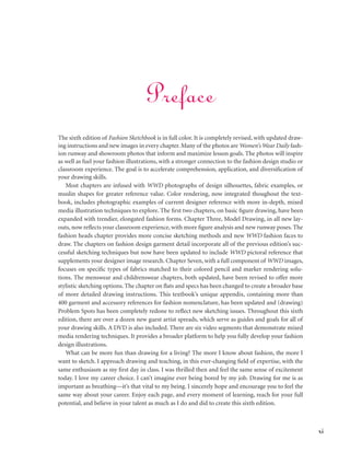 xi
The sixth edition of Fashion Sketchbook is in full color. It is completely revised, with updated draw-
ing instructions and new images in every chapter. Many of the photos are Women’s Wear Daily fash-
ion runway and showroom photos that inform and maximize lesson goals. The photos will inspire
as well as fuel your fashion illustrations, with a stronger connection to the fashion design studio or
classroom experience. The goal is to accelerate comprehension, application, and diversification of
your drawing skills.
Most chapters are infused with WWD photographs of design silhouettes, fabric examples, or
muslin shapes for greater reference value. Color rendering, now integrated thoughout the text-
book, includes photographic examples of current designer reference with more in-depth, mixed
media illustration techniques to explore. The first two chapters, on basic figure drawing, have been
expanded with trendier, elongated fashion forms. Chapter Three, Model Drawing, in all new lay-
outs, now reflects your classroom experience, with more figure analysis and new runway poses. The
fashion heads chapter provides more concise sketching methods and new WWD fashion faces to
draw. The chapters on fashion design garment detail incorporate all of the previous edition’s suc-
cessful sketching techniques but now have been updated to include WWD pictoral reference that
supplements your designer image research. Chapter Seven, with a full component of WWD images,
focuses on specific types of fabrics matched to their colored pencil and marker rendering solu-
tions. The menswear and childrenswear chapters, both updated, have been revised to offer more
stylistic sketching options. The chapter on flats and specs has been changed to create a broader base
of more detailed drawing instructions. This textbook’s unique appendix, containing more than
400 garment and accessory references for fashion nomenclature, has been updated and (drawing)
Problem Spots has been completely redone to reflect new sketching issues. Throughout this sixth
edition, there are over a dozen new guest artist spreads, which serve as guides and goals for all of
your drawing skills. A DVD is also included. There are six video segments that demonstrate mixed
media rendering techniques. It provides a broader platform to help you fully develop your fashion
design illustrations.
What can be more fun than drawing for a living? The more I know about fashion, the more I
want to sketch. I approach drawing and teaching, in this ever-changing field of expertise, with the
same enthusiasm as my first day in class. I was thrilled then and feel the same sense of excitement
today. I love my career choice. I can’t imagine ever being bored by my job. Drawing for me is as
important as breathing—it’s that vital to my being. I sincerely hope and encourage you to feel the
same way about your career. Enjoy each page, and every moment of learning, reach for your full
potential, and believe in your talent as much as I do and did to create this sixth edition.
Preface
 