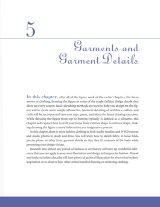 In this chapter, after all of the figure work of the earlier chapters, the focus
moves to clothing, dressing the figure in some of the staple fashion design details that
show up every season. Basic sketching methods are used to help you design on the fig-
ure and to create some simple silhouettes. Garment detailing of necklines, collars, and
cuffs will be incorporated into easy tops, pants, and skirts for faster drawing exercises.
While dressing the figure from top to bottom typically is defined as a silouette, this
chapter will explore how to shift your focus from exterior shape to interior drape, mak-
ing dressing the figure a more informative yet imaginative process.
In this chapter, there is more fashion clothing in both studio muslins and WWD runway
and studio photos to study and draw. You will learn how to sketch fabric in loose folds,
precise pleats, or other basic garment details so that they fit contours of the body while
presenting your design visions.
Research into almost any period of fashion or art history will turn up wonderful refer-
ences that you can apply to your own illustration and design techniques for fashion.Almost
any book on fashion decades will have plenty of archival illustration for you to find stylistic
inspiration or to observe how other artists handled drawing or rendering clothing.
Garments and
Garment Details
5
 