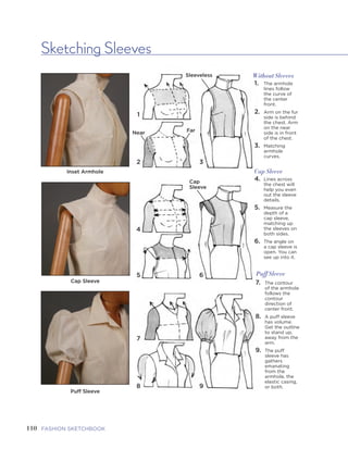 110 FASHION SKETCHBOOK 111FIVE | GARMENTS AND GARMENT DETAILS
Sketching Sleeves
Inset Armhole
Cap Sleeve
Puff Sleeve
1
2 3
Sleeveless
Near Far
Without Sleeves
1. The armhole
lines follow
the curve of
the center
front.
2. Arm on the fur
side is behind
the chest. Arm
on the near
side is in front
of the chest.
3. Matching
armhole
curves.
Cap Sleeve
4. Lines across
the chest will
help you even
out the sleeve
details.
5. Measure the
depth of a
cap sleeve,
matching up
the sleeves on
both sides.
6. The angle on
a cap sleeve is
open. You can
see up into it.
Cap
Sleeve
4
5 6
7
8 9
Bishop Sleeve on a Blouse
Fitted
Shoulder
Sketching Sleeves on a Three-Quarter-
Turned Pose with a Straight Arm
Sleeve stops
before the
wrist to leave
room for the
cuff.
1. The fit of the sleeve from its top to bottom.
2. The shape of the sleeve as it fits the arm.
3. The drape of the sleeve near the elbow.
4. Example of the finished illustration of this sleeve.
Full-Length Sleeve on a Blazer
Padded
Shoulder
1 2 3 4 Sleeve fits
over the wrist.
7. The contour
of the armhole
follows the
contour
direction of
center front.
8. A puff sleeve
has volume.
Get the outline
to stand up,
away from the
arm.
9. The puff
sleeve has
gathers
emanating
from the
armhole, the
elastic casing,
or both.
Puff Sleeve
 