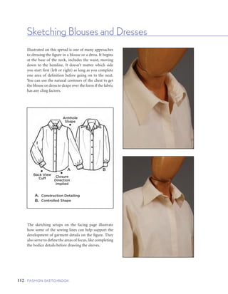 113FIVE | GARMENTS AND GARMENT DETAILS112 FASHION SKETCHBOOK
Sketching Blouses and Dresses
Armhole
Shape
A B
•
•Back View
Cuff
•Closure
Direction
Implied
A. Construction Detailing
B. Controlled Shape
Illustrated on this spread is one of many approaches
to dressing the figure in a blouse or a dress. It begins
at the base of the neck, includes the waist, moving
down to the hemline. It doesn’t matter which side
you start first (left or right) as long as you complete
one area of definition before going on to the next.
You can use the natural contours of the chest to get
the blouse or dress to drape over the form if the fabric
has any cling factors.
The sketching setups on the facing page illustrate
how some of the sewing lines can help support the
development of garment details on the figure. They
also serve to define the areas of focus, like completing
the bodice details before drawing the sleeves.
Begin with the
neckline or collar
shapes.
Follow sewing line
construction panel
details.
Define the bodice—
how wide or long the
shape will be.
Finish sleeves—
use drape lines to
soften shapes.
Collar and Button Packet • Bodice Shape • Sleeve and Cuff • Completed Sketch
Working with center
front on a pose.
Planning details using
construction sewing lines.
Defining shape for bodice
and skirt of dress.
Completed sketch.
 