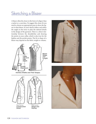 129FIVE | GARMENTS AND GARMENT DETAILSFASHION SKETCHBOOK
Sketching a Blazer
128
A blazer often fits closer to the form of a figure than
a jacket or a coat does. To suggest this closer fit you
need to choose an appropriate pose to dress the fig-
ure in that blazer. In your sketch, follow and utilize
the angles in the torso to plan the tailored details
in the design of the garment. There is a direct rela-
tionship between the shoulderline and drawing
the points in your collar, which is also true for the
hipline and the pocket points. The fit or shape of a
blazer may depend on the fabric weight or volume.
Blazer
Shape
and
Length
Collar
and Arm
hole
Depth
Pocket
Placement
Hemline Widths and Their Shapes
Flat Focus:
Construction
Detail
Flat Focus:
Shape and
Styling
Most blazers have a lining inside their sleeves, so the sleeve fits the arm like a crisp cylindrical shape,
without too much cling. Blazers often have specific tailoring, darts, or seaming that usually falls between
the side and princess seams.
Collar Cut,
Width and Depth
Closure Over
Center Front
First Blazer Panel
Hemline Follows End
of Torso Angle in a Pose
Add Construction
Detailing to Panel
Completed Sides,
Start on Sleeves
FInished,
Ready for Rendering
 