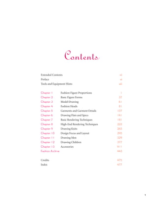 v
Executive Director & General Manager: Michael Schluter
Executive Editor: Olga T. Kontzias
Senior Associate Acquiring Editor: Jaclyn Bergeron
Assistant Acquisitions Editor: Amanda Breccia
Associate Art Director: Sarah Silberg
Development Editor: Beth Cohen
Production Director: Ginger Hillman
Senior Production Editor: Elizabeth Marotta
Ancillaries Editor: Amy Butler
Associate Director of Sales: Melanie Sankel
Copyeditor: Susan Hobbs
Cover Design: Carly Grafstein
Cover Art: illustrations by Bina Abling, photography by Giovanni Giannoni (Gianfranco Ferre Spring 2012 RTW)
Text Design and Composition: Carly Grafstein
Photo Research: Avital Aronowitz
Videographer and DVD Developer: Katie Fitzsimmons
Camera Assistants: Frank Marino and Jay Catlett
Copyright © 2012 Fairchild Books, a Division of Condé Nast Publications.
All rights reserved. No part of this book covered by the copyright hereon may be reproduced or used in any form or
by any means—graphic, electronic, or mechanical, including photocopying, recording, taping, or information storage
and retrieval systems—without written permission of the publisher.
Library of Congress Catalog Card Number:
ISBN: 978-1-60901-228-1
GST R 133004424
Printed in Canada
TP 14
Extended Contents					 vii
Preface									 xi
Tools and Equipment Hints 						 xiii
Chapter 1	 Fashion Figure Proportions			 1
Chapter 2	 Basic Figure Forms					 37
Chapter 3	 Model Drawing					 61
Chapter 4	 Fashion Heads 					 81
Chapter 5	 Garments and Garment Details		 107
Chapter 6	 Drawing Flats and Specs			 141
Chapter 7	 Basic Rendering Techniques		 181
Chapter 8	 High-End Rendering Techniques		 223
Chapter 9	 Drawing Knits 				 265
Chapter 10	 Design Focus and Layout			 295
Chapter 11	 Drawing Men				 329
Chapter 12	 Drawing Children				 377
Chapter 13	 Accessories					 411
Fashion Archive	 						 443
Credits					 475
Index								 477	
							
Contents
 