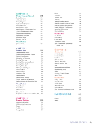 viii EXTENDED CONTENTS ixEXTENDED CONTENTS
Child 	 384
Tween Boy 	 385
Tween to Teen 	 386
Teen Boy 	 387
Drawing Children’s Heads 	 388
Drawing Children’s Arms and Hands 	 390
Drawing Children’s Legs and Feet 	 392
Design Roughs for Childrenswear 	 394
Rendering Childrenswear 	 396
Flats for Children	 398
Guest Artists	
Eri Mikami 	 400
Serena Chang 	 402
Callista Wolff 	 404
Anika Sushil Gupta 	 406
Early Childrenswear Illustrations:
	 1920 to 1930	 408
CHAPTER 13	
Accessories 	 411
Jewelry Croquis 	 412
Jewelry Templates 	 414
Sunglasses 	 416
Hats and Gloves 	 418
Drawing Men’s Hats 	 420
Drawing Women’s Hats 	 421
Belts 	 422
Hardware for Belts and Bags 	 423
Handbags and Purses 	 424
Shoes 	 425
Footwear Designer Roughs 	 426
Sporty Shoes 	 428
Guest Artists 		
LaToya Leflore 	 430
Jason Buchanon	 432
Julian Guthrie 	 434
Malinda Franklin	 436
Felice DaCosta 	 438
Early Accessories Illustrations: 1950s 	 440
FASHION ARCHIVE 443
Credits 475
Index 477
Blouses, Skirts, and Dresses 	 120
Sketching Pants 	 122
Drawing Pants 	 124
Shorts and Pants 	 126
Sketching a Blazer 	 128
Drawing Jackets 	 130
Drawing Coats 	 132
Jackets and Coats 	 134
Guest Artists 	
Aram Sung 	 136
Carmen Chen Wu 	 138
CHAPTER 6	
Drawing Flats and Specs 141
Flat Figure Templates 	 142
Figure Formulas for Flats 	 144
Tops: Templates for Shirts, Blouses,
	 and Dresses 	 146
Bottoms: Templates for Shorts,
	 Pants, and Skirts 	 148
Structure for Flats 	 150
Swimwear and Lingerie Flats 	 152
Comprehensive Flats 	 154
Women’s Outerwear Flats 	 156
Presentation or Portfolio Flats 	 158
Croquis Mixed with Flats 	 160
Flats and Figures Mixed 	 162
Specs 	 166
Measuring and Detailing for Specs 	 168
Analyzing a Garment for Flats or Specs 	 170
Flats and Specs 	 172
Spec Sheets 	 174
Guest Artists 	
Christina Kwon	 176
Jodie Lau 	 178
CHAPTER 7	
Basic Rendering Techniques 181
Rendering Fleshtones	 182
Gouache 	 184
Mixing Colors for Watercolor 	 185
Rendering Fabrics in Watercolor 	 186
Reducing a Print 	 188
Finished versus Partial Rendering 	 190
Fabric Practice Templates 	 192
Color Testing 	 194
Color Nuances 	 196
Stripes 	 198
Checks, Gingham, and Plaids	 200
Geometric Patterns	 202
Fall Fabrics 	 204
Animal Prints 	 208
Fashion Designer Color Challenges 	 210
André Courrèges 	 211
Emilio Pucci/Carolina Herrera 	 212
Rudi Gernreich 	 213
Geoffrey Beene/James Galanos 	 214
Arnold Scaasi 	 215
Guest Artists
Raya Clements 	 216
Eduarda Salmi Pereira 	 218
CHAPTER 8	
High-End Rendering Techniques 223
Sketching Ruffles 	 224
Sketching Cascades 	 226
Sketching Cowls 	 228
Sketching Smocking and Shirring	 229
Gathers, Gores, Cowl Drape, and Pintucks 	 230
Changing Proportions 	 232
Bridal Looks 	 234
Bridal Trains 	 236
Dress and Gown Flats 	 238
Drape and Volume 	 240
Luxe Fabric Rendering 	 244
Black Fabric Rendering 	 246
Beading, Satin, Chiffon, Crystal Pleating,
	 and Tulle 	 250
Feathers, Fringe, and Lace 	 252
Guest Artists 	
Elizabeth Kennedy	 254
Yuen Chi Lo 	 256
Carmen Chen Wu 	 260
CHAPTER 9	
Drawing Knits 	 265
Knit Essentials 	 266
Knitwear Flats 	 268
Basic Knit Stitches 	 270
Repeat Patterns 	 272
Cables and Combinations 	 276
Complex Knits 	 278
WWD Photo Reference 	 282
Guest Artists
Anthony Manfredonia 	 284
Jodie Lau 	 286
Christina Kwon 	 288
Joseph Singh 	 290
Jose "Juni" Salgado 	 292
CHAPTER 10	
Design Focus and Layout 295
Design Direction 	 296
Attitude in a Pose 	 298
Design Emphasis 	 300
Stylization for Designers 	 302
Design Objectives 	 304
Design Journal Pages 	 308
Design Journal Thumbnail Sketches 	 310
WWD Designer Fitting Photos 	 311
Maximizing Design Impact	 312
Composition Direction 	 314
Grouping Figures 	 316
Layout or Line Up 	 320
Guest Artists 	
Julian Guthrie 	 324
CHAPTER 11	
Drawing Men 	 329
Menswear Figure Basics 	 330
Proportions for Menswear Figures 	 334
Runway Poses for Men 	 336
Elongation for Menswear 	 338
Drawing Men’s Legs	 340
Drawing Men’s Arms and Hands 	 342
Drawing Men’s Heads	 344
Drawing Men’s Hair 	 345
Clothing the Male Figure 	 346
Menswear Pants 	 348
Menswear Tops 	 350
Sketching a Suit	 352
Menswear Flats 	 354
Design Journal Roughs 	 358
Marker Rendering for Menswear 	 360
Fashion Runway and Showroom Poses 	 362
Guest Artists
Sascha Flowers 	 366
Neha Bhatia 	 368
Matthew Conmy 	 370
Julian Guthrie 	 372
Early Menswear Illustrations: 1900 to 1930 	 374
CHAPTER 12	
Drawing Children	 377
Children’s Age Groups 	 378
Childrenswear Proportions 	 380
Infant 	 381
Toddler 	 382
Younger Child 	 383
 