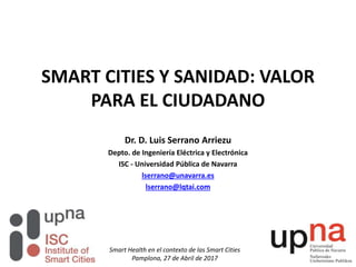 SMART CITIES Y SANIDAD: VALOR
PARA EL CIUDADANO
Dr. D. Luis Serrano Arriezu
Depto. de Ingeniería Eléctrica y Electrónica
ISC - Universidad Pública de Navarra
lserrano@unavarra.es
lserrano@lqtai.com
Smart Health en el contexto de las Smart Cities
Pamplona, 27 de Abril de 2017
 