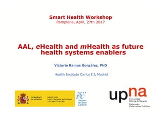 Smart Health Workshop
Pamplona, April, 27th 2017
AAL, eHealth and mHealth as future
health systems enablers
Victoria Ramos González, PhD
Health Institute Carlos III, Madrid
 