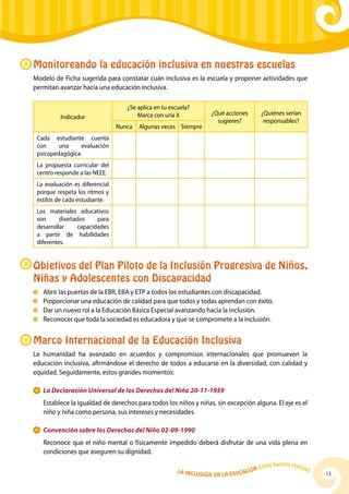 La Inclusión en la Educación Cómo hacerla realidad
13
Monitoreando la educación inclusiva en nuestras escuelas
Modelo de Ficha sugerida para constatar cuán inclusiva es la escuela y proponer actividades que
permitan avanzar hacia una educación inclusiva.
Indicador
¿Se aplica en tu escuela?
Marca con una X ¿Qué acciones
sugieres?
¿Quiénes serían
responsables?
Nunca Algunas veces Siempre
Cada estudiante cuenta
con una evaluación
psicopedagógica.
La propuesta curricular del
centro responde a las NEEE.
La evaluación es diferencial
porque respeta los ritmos y
estilos de cada estudiante.
Los materiales educativos
son diseñados para
desarrollar capacidades
a partir de habilidades
diferentes.
Marco Internacional de la Educación Inclusiva
La humanidad ha avanzado en acuerdos y compromisos internacionales que promueven la
educación inclusiva, afirmándose el derecho de todos a educarse en la diversidad, con calidad y
equidad. Seguidamente, estos grandes momentos:
	 La Declaración Universal de los Derechos del Niño 20-11-1959
	 Establece la igualdad de derechos para todos los niños y niñas, sin excepción alguna. El eje es el
niño y niña como persona, sus intereses y necesidades.
	 Convención sobre los Derechos del Niño 02-09-1990
	 Reconoce que el niño mental o físicamente impedido deberá disfrutar de una vida plena en
condiciones que aseguren su dignidad.
Objetivos del Plan Piloto de la Inclusión Progresiva de Niños,
Niñas y Adolescentes con Discapacidad
	Abrir las puertas de la EBR, EBA y ETP a todos los estudiantes con discapacidad.
	 Proporcionar una educación de calidad para que todos y todas aprendan con éxito.
	 Dar un nuevo rol a la Educación Básica Especial avanzando hacia la inclusión.
	 Reconocer que toda la sociedad es educadora y que se compromete a la inclusión.
 