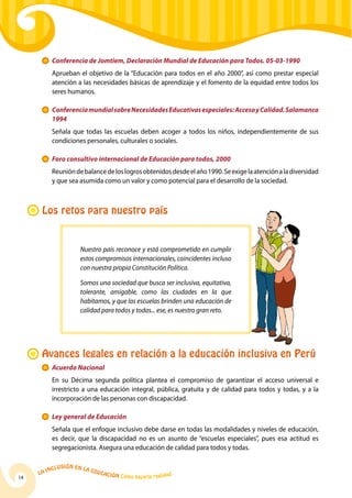 La Inclusión en la Educación Cómo hacerla realidad
14
	 Conferencia de Jomtiem, Declaración Mundial de Educación para Todos. 05-03-1990
	Aprueban el objetivo de la “Educación para todos en el año 2000”, así como prestar especial
atención a las necesidades básicas de aprendizaje y el fomento de la equidad entre todos los
seres humanos.
	 ConferenciamundialsobreNecesidadesEducativasespeciales:AccesoyCalidad.Salamanca
1994
	 Señala que todas las escuelas deben acoger a todos los niños, independientemente de sus
condiciones personales, culturales o sociales.
	 Foro consultivo internacional de Educación para todos, 2000
	 Reunióndebalancedeloslogrosobtenidosdesdeelaño1990.Seexigelaatenciónaladiversidad
y que sea asumida como un valor y como potencial para el desarrollo de la sociedad.
Los retos para nuestro país
Nuestro país reconoce y está comprometido en cumplir
estos compromisos internacionales, coincidentes incluso
con nuestra propia Constitución Política.
Somos una sociedad que busca ser inclusiva, equitativa,
tolerante, amigable, como las ciudades en la que
habitamos, y que las escuelas brinden una educación de
calidad para todos y todas... ese, es nuestro gran reto.
Avances legales en relación a la educación inclusiva en Perú
	 Acuerdo Nacional
	 En su Décima segunda política plantea el compromiso de garantizar el acceso universal e
irrestricto a una educación integral, pública, gratuita y de calidad para todos y todas, y a la
incorporación de las personas con discapacidad.
	 Ley general de Educación
	 Señala que el enfoque inclusivo debe darse en todas las modalidades y niveles de educación,
es decir, que la discapacidad no es un asunto de “escuelas especiales”, pues esa actitud es
segregacionista. Asegura una educación de calidad para todos y todas.
 