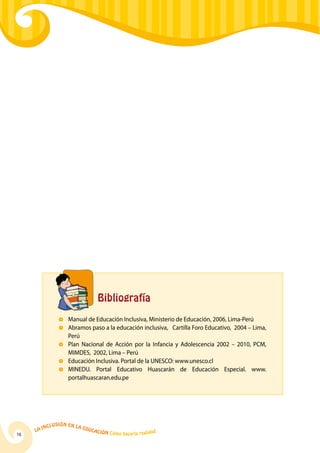 La Inclusión en la Educación Cómo hacerla realidad
16
		 Bibliografía
	 Manual de Educación Inclusiva, Ministerio de Educación, 2006, Lima-Perú
	Abramos paso a la educación inclusiva, Cartilla Foro Educativo, 2004 – Lima,
Perú
	 Plan Nacional de Acción por la Infancia y Adolescencia 2002 – 2010, PCM,
MIMDES, 2002, Lima – Perú
	 Educación Inclusiva. Portal de la UNESCO: www.unesco.cl
	 MINEDU. Portal Educativo Huascarán de Educación Especial. www.
portalhuascaran.edu.pe
 