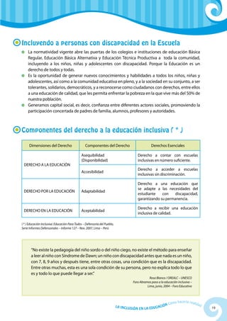 19La Inclusión en la Educación Cómo hacerla realidad
Incluyendo a personas con discapacidad en la Escuela
	La normatividad vigente abre las puertas de los colegios e instituciones de educación Básica
Regular, Educación Básica Alternativa y Educación Técnica Productiva a toda la comunidad,
incluyendo a los niños, niñas y adolescentes con discapacidad. Porque la Educación es un
derecho de todos y todas.
	 Es la oportunidad de generar nuevos conocimientos y habilidades a todos los niños, niñas y
adolescentes, así como a la comunidad educativa en pleno, y a la sociedad en su conjunto, a ser
tolerantes, solidarios, democráticos, y a reconocerse como ciudadanos con derechos, entre ellos
a una educación de calidad, que les permita enfrentar la pobreza en la que vive más del 50% de
nuestra población.
	 Generamos capital social, es decir, confianza entre diferentes actores sociales, promoviendo la
participación concertada de padres de familia, alumnos, profesores y autoridades.
Componentes del derecho a la educación inclusiva ( * )
Dimensiones del Derecho Componentes del Derecho Derechos Esenciales
DERECHO A LA EDUCACIÓN
Asequibilidad
(Disponibilidad)
Derecho a contar con escuelas
inclusivas en número suficiente.
Accesibilidad
Derecho a acceder a escuelas
inclusivas sin discriminación.
DERECHO POR LA EDUCACIÓN Adaptabilidad
Derecho a una educación que
se adapte a las necesidades del
estudiante con discapacidad,
garantizando su permanencia.
DERECHO EN LA EDUCACIÓN Aceptabilidad
Derecho a recibir una educación
inclusiva de calidad.
“No existe la pedagogía del niño sordo o del niño ciego, no existe el método para enseñar
a leer al niño con Síndrome de Dawn; un niño con discapacidad antes que nada es un niño,
con 7, 8, 9 años y después tiene, entre otras cosas, una condición que es la discapacidad.
Entre otras muchas, esta es una sola condición de su persona, pero no explica todo lo que
es y todo lo que puede llegar a ser.”
Rosa Blanco / OREALC – UNESCO
Foro Abramos paso a la educación inclusiva –
Lima, junio, 2004 – Foro Educativo
( * ) Educación Inclusiva: Educación Para Todos – Defensoría del Pueblo,
Serie Informes Defensoriales – Informe 127 – Nov. 2007, Lima – Perú
 