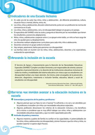 20
La Inclusión en la Educación Cómo hacerla realidad
Indicadores de una Escuela Inclusiva
	 En cada una de las aulas hay niños, niñas y adolescentes , de diferente procedencia, cultura,
situación física o mental, idioma, etnia, etc.
	Los niños, niñas y adolescentes, discuten colectivamente, junto con sus profesores las normas de
convivencia en el aula.
	Los niños, niñas y adolescentes, con y sin discapacidad trabajan en grupos y en parejas.
	 El especialista del SAANEE visita las aulas y pregunta al docente por las necesidades que tienen
los estudiantes y asesora las adaptaciones.
	Niños, niñas y adolescentes cooperan entre sí, se apoyan entre todos, un niño se hace cargo de
otro, los ayudan para su desplazamiento.
	Los docentes realizan adaptaciones curriculares para cada niño, niña o adolescente.
	 Docentes conversar en grupo sorbe la inclusión.
	 Hay rampas, pasamanos, baños para personas con discapacidad.
	Las familias están en reunión con los niños, niñas, adolescentes, docentes y los especialistas,
evaluando los aprendizajes.
Apoyando la inclusión en la escuela
El Servicio de Apoyo y Asesoramiento para la Atención de las Necesidades Educativas
Especiales (SAANEE)“Cumplen una labor itinerante y son responsables de orientar, asesorar
y capacitar al personal docente y no docente de las instituciones educativas inclusivas de
todos los niveles y modalidades del sistema educativo con vistas a que sus estudiantes con
discapacidad reciban una mejor atención. Así mismo, están encargados de la prevención,
detección, diagnóstico, tratamiento e inclusión familiar, educativa, laboral y social de
estudiantes con discapacidad.
Educación Inclusiva: Educación Para Todos – Defensoría del Pueblo,
Serie Informes Defensoriales – Informe 127 – Nov. 2007, pág. 39
Barreras que impiden avanzar a la educación inclusiva en la
escuela
	 Estereotipos y prejuicios de los padres y profesores:
	Algunos piensan que sus hijos no van a“avanzar”lo suficiente, o no van a ser atendidos por
los profesores si estudian con niños con necesidades educativas especiales.
	Algunos profesores desconocen los criterios de la educación inclusiva y los beneficios
de la misma o consideran que es muy difícil trabajar con niños, niñas y adolescentes con
necesidades educativas especiales, y que no están capacitados para ello.
	 Actitudes de padres y maestros
	Algunos maestros y padres de familia no confían en las capacidades, ni potencialidades de
los niños, niñas y adolescentes con discapacidad, y temen fracasar o que los niños y niñas, no
puedan soportar o superar algún fracaso.
 