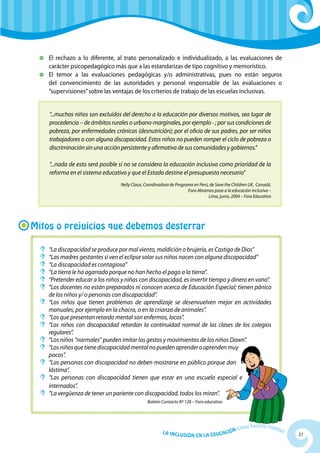 21La Inclusión en la Educación Cómo hacerla realidad
	 El rechazo a lo diferente, al trato personalizado e individualizado, a las evaluaciones de
carácter psicopedagógico más que a las estandarizas de tipo cognitivo y memorístico.
	 El temor a las evaluaciones pedagógicas y/o administrativas, pues no están seguros
del convencimiento de las autoridades y personal responsable de las evaluaciones o
“supervisiones”sobre las ventajas de los criterios de trabajo de las escuelas inclusivas.
“...muchos niños son excluidos del derecho a la educación por diversos motivos, sea lugar de
procedencia – de ámbitos rurales o urbano-marginales, por ejemplo - ; por sus condiciones de
pobreza, por enfermedades crónicas (desnutrición); por el oficio de sus padres, por ser niños
trabajadores o con alguna discapacidad. Estos niños no pueden romper el ciclo de pobreza o
discriminación sin una acción persistente y afirmativa de sus comunidades y gobiernos.”
“...nada de esto será posible si no se considera la educación inclusiva como prioridad de la
reforma en el sistema educativo y que el Estado destine el presupuesto necesario”
Nelly Claux, Coordinadora de Programa en Perú, de Save the Children UK, Canadá,
Foro Abramos paso a la educación inclusiva –
Lima, junio, 2004 – Foro Educativo
Mitos o prejuicios que debemos desterrar
	“La discapacidad se produce por mal viento, maldición o brujería, es Castigo de Dios”
	“Las madres gestantes si ven el eclipse solar sus niños nacen con alguna discapacidad”
	“La discapacidad es contagiosa”
	“La tierra le ha agarrado porque no han hecho el pago a la tierra”.
	“Pretender educar a los niños y niñas con discapacidad, es invertir tiempo y dinero en vano”.
	“Los docentes no están preparados ni conocen acerca de Educación Especial; tienen pánico
de los niños y/ o personas con discapacidad”.
	“Los niños que tienen problemas de aprendizaje se desenvuelven mejor en actividades
manuales, por ejemplo en la chacra, o en la crianza de animales”.
	“Los que presentan retardo mental son enfermos, locos”.
	“Los niños con discapacidad retardan la continuidad normal de las clases de los colegios
regulares”.
	“Los niños “normales” pueden imitar los gestos y movimientos de los niños Dawn”.
	“Losniñosquetienediscapacidadmentalnopuedenaprenderoaprendenmuy
pocos”.
	“Las personas con discapacidad no deben mostrarse en público porque dan
lástima”.
	“Las personas con discapacidad tienen que estar en una escuela especial e
internados”.
	“La vergüenza de tener un pariente con discapacidad, todos los miran”.
Boletín Contacto Nº 128 – Foro educativo
 
