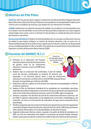 25La Inclusión en la Educación Cómo hacerla realidad
Objetivos del Plan Piloto:
Cobertura: Abrir las puertas de los colegios e instituciones de Educación Básica Regular, Educación
BásicaAlternativayEducaciónTécnicaProductivaalosestudiantescondiscapacidad.Sedebeasumir
el tema como un problema de exclusión, que requiere de una intervención inmediata.
Calidad: Implementar una atención educativa de calidad a los estudiantes con discapacidad, tanto
los incluidos como los atendidos en los Centros de Educación Básica Especial en las cuatro regiones
seleccionadas: Lima, Loreto, Junín y La Libertad. Se trata de lograr un modelo de educación inclusiva
que funcione y sea exitoso.
ReconversióndelSistema:Fortalecer la institucionalidad y los recursos para una EducaciónInclusiva
de calidad, lo que implica configurar un sistema de inclusión educativa y dar un nuevo rol a la
Educación Básica Especial de acuerdo a la Ley: soporte para la inclusión y atención a la discapacidad
severaymultidiscapacidad.Porello,sehadado inicioalplandeconversióndelosCentrosEducativos
Especiales a Centros de Educación Básica Especial (CEBE).
Funciones del SAANEE (6.7.1)
Conocer la
normatividad vigente
nos será de mucha
utilidad...
a. 	 Participar en la elaboración del Proyecto
EducativoInstitucionalydemásinstrumentos
de gestión, tanto en las instituciones
educativas inclusivas, como en el CEBE al que
pertenecen.
b. 	 Elaborar, bajo la conducción del coordinador, el plan de trabajo
anual del servicio, considerando un conjunto de acciones que
respondan a sus funciones básicas, tanto a nivel de instituciones
educativasinclusivasdesuámbito,comoaniveldelCEBEalquepertenece.
Este plan será aprobado por el Director del CEBE.
c.	 Seleccionar, adecuar y aplicar los instrumentos de evaluación psicopedagógica y elaborar
el informe respectivo.
d.	 Elaborar el Plan de Orientación Individual de los estudiantes con necesidades educativas
especialesdeacuerdoalodispuestoenelnumeral5.24,parasuderivaciónyacompañamiento
tanto en las instituciones educativas inclusivas, como en los CEBE, según corresponda.
e. 	Asesorar y capacitar a los docentes de aula de las instituciones educativas inclusivas y de
los CEBE en aspectos relacionados con las adaptaciones curriculares, metodológicas y de
materiales, así como en la formulación de indicadores de logro para la evaluación de los
aprendizajes.
f. 	 Planificar,programar,eje­cutaryevaluareventosdeautocapacitaciónyeventosdecapacitación
ymonitoreodirigidosalpersonaldirectivoydocentedelasIEydelosCEBEalquepertenecen
sobre aspectos relacionados con las discapacidades y la educación inclusiva.
g. 	Organizar eventos para informar, orientar y capacitar a los padres de familia de estudiantes con
NEEE, con el fin de involucrarlos como aliados en los procesos de inclusión familiar, educativa,
laboral y social y para que ejerzan su derecho de cautelar la ejecución exitosa de dichos procesos.
 