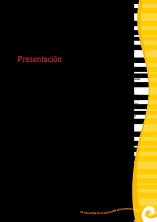 3La Inclusión en la Educación Cómo hacerla realidad
Presentación
Poco a poco se van sumando escuelas, maestros y maestras que entienden lo que es la educación
inclusiva en nuestro país. Muchas veces a contracorriente, sin recursos y con escaso o ningún
presupuesto, luchan para hacer realidad un mandato de Ley, como es que todas las escuelas
regulares abran sus puertas a las niñas y niños con habilidades diferentes o con necesidades
educativas especiales.
Se trata de maestros y maestras que tienen la fuerte convicción de que es la escuela la que debe
adecuar su funcionamiento, ritmo, métodos, lenguaje, etc. a las necesidades de cada niño o niña,
y no a la inversa. La meta es garantizar el derecho a la educación que toda persona tiene según
nuestra Constitución.
Nuestras leyes y normatividad son de avanzada y respaldan dicho esfuerzo (Ley General de
Educación y su reglamentación), pero hoy se requiere un apoyo más concreto que dote a las
escuelas y maestros de materiales y herramientas para hacer realidad la inclusión educativa
en el día a día de su trabajo.
El presente módulo quiere aportar a este esfuerzo. Reúne información conceptual que
facilita una rápida y certera comprensión de la educación inclusiva y, así mismo, contiene
sencillas y prácticas herramientas y procedimientos para identificar de qué manera las
escuelas pueden aplicar los principios y normatividad vigente sobre inclusión educativa,
cómo pueden trabajar atendiendo la diversidad en el aula, de qué modo se puede
garantizar aprendizajes concretos para cada niño y, en suma, de qué manera lograr
que la escuela se convierta en un lugar donde las niñas y niños aprenden a la vez que
crecen felices porque nadie les ha enseñado a ser desiguales.
Cada capítulo contiene, además tareas prácticas, que refuerzan los conceptos,
haciéndolos visibles y posibles en cada niña y en cada niño incluido, y en cada uno de
susavancesyaprendizajesconcretos.Noseolvidaelrolcentralquejuegalacomunidad
en esta apuesta, proponiendo mecanismos y difundiendo experiencias para una mejor
y más efectiva participación en el esfuerzo de inclusión educativa, de modo que no
sólo en la escuela, sino en el barrio y en el entorno, la burla, al igual que la humillación
sean desterradas para siempre.
 
