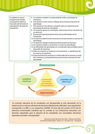 33La Inclusión en la Educación Cómo hacerla realidad
Su objetivo es que el
programa de estudios
y las prácticas dentro y
fuera del aula fomenten la
participación de todos los
estudiantes. 
5.	Los maestros emplean una diversidad de estilos y estrategias de
enseñanza.  
6.	A los alumnos se les motiva a trabajar juntos durante el proceso de
aprendizaje.
7.	A los alumnos se les alienta a compartir sobre sus experiencias de
aprendizaje durante las actividades.
8.	Los maestros ajustan sus estrategias sobre la base de las reacciones de
sus alumnos.
9.	 El personal responde positivamente ante las dificultades de los
estudiantes.
10.	Los alumnos experimentan sensaciones de éxito durante su proceso de
aprendizaje.
11.	Los alumnos trabajan cooperativamente durante las lecciones.
12.	Los maestros ayudan a sus alumnos a revisar los aprendizajes.
13.	Las dificultades de aprendizaje son consideradas oportunidades para el
desarrollo de la práctica.
14.	Todos los maestros se involucran en la evaluación y planificación de
los avances en la práctica.
15.	El personal directivo participa en el desarrollo de los procesos a través
del monitoreo y acompañamiento, promoviendo reuniones de ínter
aprendizaje.
“La inclusión educativa de los estudiantes con discapacidad se está ejecutando sin la
existencia de un número suficientes de docentes debidamente calificados, cuya capacitación
corresponde a la DRE y a sus respectivos SAANEE. Al inicio del año escolar, el 61% de los
directores entrevistados manifestó que no contaba en sus instituciones educativas con
docentes capacitados para la atención de los estudiantes con necesidades educativas
especiales asociadas a discapacidad.”
Educación Inclusiva: Educación Para Todos – Defensoría del Pueblo,
Serie Informes Defensoriales – Informe 127 – Nov. 2007, Lima – Perú pág.99
Dimensiones
Comunidad
EducatiVa
que aprende
y se desarrolla
Desarrollar
Prácticas
Elaborar
Políticas
Crear Culturas
 