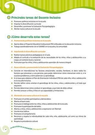 34
La Inclusión en la Educación Cómo hacerla realidad
Principales tareas del Docente Inclusivo
	 Promover políticas inclusivas en la escuela
	Impulsar la diversificación curricular
	 Desarrollar y promover la Evaluación Psicopedagógica
	Alentar nueva cultura en la escuela
¿Cómo desarrolla estas tareas?
A.	 Promoviendo políticas inclusivas en la escuela
	Aporta ideas al Proyecto Educativo Institucional (PEI) enfocadas en la educación inclusiva.
	 Trabaja coordinadamente con el SAANEE en la escuela y la comunidad.
B.	 Impulsando la diversificación curricular
	 Realiza nuevas prácticas pedagógicas en el aula.
	Adapta el currículo a la evaluación de las necesidades de los niños, niñas y adolescentes a su
cargo y al contexto local y nacional.
	 Promueve que los niños, niñas y adolescentes aprendan de manera integral.
C.	 Desarrollando y promoviendo la Evaluación Psicopedagógica
	Consiste en interrelacionar los factores emocionales, sociales, familiares, es decir, todos los
factores que atraviesan a una persona, para poder determinar cómo interactúan entre sí, si le
ocasiona problemas y cómo potenciar su aprendizaje.
	 Es la base para elaborar el Plan de Orientación Individual (POI) de cada niño, niña o adolescente
en la escuela Inclusiva.
	 Permite definir cómo orientar el aprendizaje de los niños, niñas y adolescentes y el trato que
requieren.
	 Permite determinar cómo conducir el aprendizaje y que trato de debe utilizar.
	 Permite conocer a niños y niñas en sus capacidades y limitaciones.
D.	 Alentando una nueva cultura en la escuela
	 Promueve el cambio participativo y democrático.
	Alienta el buen trato.
	 Promueve el diálogo entre los niños, niñas y adolescentes de la escuela.
	 Promueve la participación de todos.
	Alienta a niños, niñas y adolescentes a expresarse con libertad.
	 Usa técnicas lúdicas.
	 Promueve el compañerismo.
	 Reconoce y respeta la individualidad de cada niño, niña, adolescente, así como sus ritmos de
aprendizaje.
	 Respeta la procedencia cultural.
 