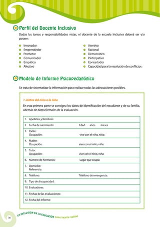 36
La Inclusión en la Educación Cómo hacerla realidad
Perfil del Docente Inclusivo
Dadas las tareas y responsabilidades vistas, el docente de la escuela Inclusiva deberá ser y/o
poseer:
	
	Innovador
	 Emprendedor
	 Promotor
	Comunicador
	 Empático
	Afectivo
	Asertivo
	 Racional
	 Democrático
	 Participativo
	Concertador
	Capacidad para la resolución de conflictos
Modelo de Informe Psicopedagógico
Se trata de sistematizar la información para realizar todas las adecuaciones posibles.
1. Datos del niño o la niña
En esta primera parte se consigna los datos de identificación del estudiante y de su familia,
además de datos formales de la evaluación.
1.	Apellidos y Nombres:
2.	 Fecha de nacimiento: 	 Edad: años meses
3.	 Padre:
	Ocupación:	 vive con el niño, niña:
4.	 Madre:
	Ocupación:	 vive con el niño, niña:
5.	 Tutor:
	Ocupación: 	 vive con el niño, niña:
6.	Número de hermanos: 	 Lugar que ocupa:
7.	 Domicilio:
	 Referencia:
8.	 Teléfono: 	 Teléfono de emergencia:
9.	 Tipo de discapacidad:
10.	Evaluadores:
11.	Fechas de las evaluaciones:
12.	Fecha del Informe:
 