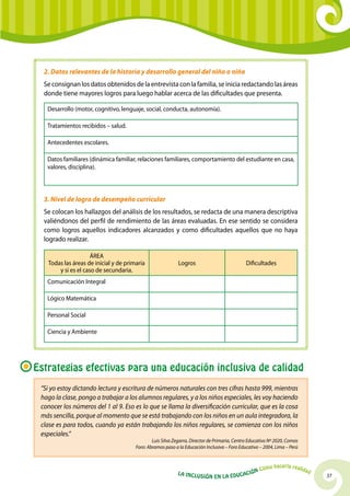 37La Inclusión en la Educación Cómo hacerla realidad
2. Datos relevantes de la historia y desarrollo general del niño o niña
Se consignan los datos obtenidos de la entrevista con la familia, se inicia redactando las áreas
donde tiene mayores logros para luego hablar acerca de las dificultades que presenta.
Desarrollo (motor, cognitivo, lenguaje, social, conducta, autonomía).
Tratamientos recibidos – salud.
Antecedentes escolares.
Datos familiares (dinámica familiar, relaciones familiares, comportamiento del estudiante en casa,
valores, disciplina).
3. Nivel de logro de desempeño curricular
Se colocan los hallazgos del análisis de los resultados, se redacta de una manera descriptiva
valiéndonos del perfil de rendimiento de las áreas evaluadas. En ese sentido se considera
como logros aquellos indicadores alcanzados y como dificultades aquellos que no haya
logrado realizar.
ÁREA
Todas las áreas de inicial y de primaria
y si es el caso de secundaria.
Logros Dificultades
Comunicación Integral
Lógico Matemática
Personal Social
Ciencia y Ambiente
“Si yo estoy dictando lectura y escritura de números naturales con tres cifras hasta 999, mientras
hago la clase, pongo a trabajar a los alumnos regulares, y a los niños especiales, les voy haciendo
conocer los números del 1 al 9. Eso es lo que se llama la diversificación curricular, que es la cosa
más sencilla, porque al momento que se está trabajando con los niños en un aula integradora, la
clase es para todos, cuando ya están trabajando los niños regulares, se comienza con los niños
especiales.”
Luis Silva Zegarra, Director de Primaria, Centro Educativo Nº 2020, Comas
Foro: Abramos paso a la Educación Inclusiva – Foro Educativo – 2004, Lima – Perú
Estrategias efectivas para una educación inclusiva de calidad
 