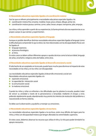 39La Inclusión en la Educación Cómo hacerla realidad
b) Necesidades educativas especiales ligadas a la coordinación motora:
Son las que se refieren principalmente a necesidades educativas especiales ligadas a la:
	 coordinación motora fina: ensartar, modelar, trazar, picar, enlazar, dibujar, pintar etc.
	 coordinación motora gruesa: caminar, correr, saltar, lanzar, atrapar, transportar, jalar, empujar,
Las niñas y niños aprenden a partir de sus experiencias, la fuente primaria de esas experiencias es su
propio cuerpo; lo que sientan y experimenten.
c) Necesidades educativas especiales ligadas al lenguaje.
Aunque es posible identificar distintas necesidades educativas especiales ligadas al lenguaje (como
la dificultad para comprender lo que se dice), las más relacionadas con las discapacidades físicas son
las ligadas al:
	 lenguaje expresivo.
	 al proceso fonológico.
	 al ritmo.
En estos casos se deben utilizar diferentes apoyos o ayudas técnicas como la lectura labial, lenguaje
de señas, enseñarle a relajarse antes de hablar, entre otras.
d) Necesidades educativas especiales ligadas al desarrollo emocional y social.
El sólo hecho de ser aceptados en la escuela, puede hacer mucho para disminuir el impacto de estas
necesidades en las niñas y en los niños con discapacidad.
Las necesidades educativas especiales ligadas al desarrollo emocional y social son:
Necesidades educativas especiales ligadas a la
	 expresión emocional;
	 la capacidad de interacción social
	 la comunicación social;
	 la madurez emocional.
Cuando los niños y niñas se enfrentan a las dificultades que les plantea la escuela, pueden tratar
de vencer su ansiedad a través de la perseverancia o tenacidad, mediante el ensayo y error,
pidiendo rápidamente ayuda, abandonando muy pronto los intentos de resolución del problema o
reaccionando en forma violenta.
Se debe usar la observación y ayudarlos a manejar sus emociones.
e) Necesidades educativas especiales ligadas a la escritura.
Las necesidades educativas especiales ligadas a la escritura, serán muy difíciles de lograr para los
niños y niños con discapacidad motora que tengan afectadas las extremidades superiores.
En estos casos, debemos observar los recursos que utiliza el niño y la niña para poder brindarle los
apoyos necesarios.
 