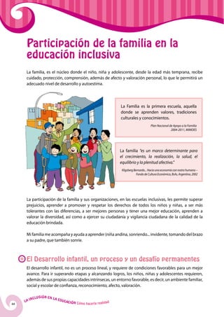 44
La Inclusión en la Educación Cómo hacerla realidad
La Familia es la primera escuela, aquella
donde se aprenden valores, tradiciones
culturales y conocimientos.
Plan Nacional de Apoyo a la Familia
2004-2011, MIMDES
La familia “es un marco determinante para
el crecimiento, la realización, la salud, el
equilibrio y la plenitud afectiva.”
KligsbergBernardo...Haciaunaeconomíaconrostrohumano–
FondodeCulturaEconómica,BsAs,Argentina,2002
Participación de la familia en la
educación inclusiva
La familia, es el núcleo donde el niño, niña y adolescente, desde la edad más temprana, recibe
cuidado, protección, comprensión, además de afecto y valoración personal, lo que le permitirá un
adecuado nivel de desarrollo y autoestima.
La participación de la familia y sus organizaciones, en las escuelas inclusivas, les permite superar
prejuicios, aprender a promover y respetar los derechos de todos los niños y niñas, a ser más
tolerantes con las diferencias, a ser mejores personas y tener una mejor educación, aprenden a
valorar la diversidad, así como a ejercer su ciudadanía y vigilancia ciudadana de la calidad de la
educación brindada.
Mi familia me acompaña y ayuda a aprender (niña andina, sonriendo... invidente, tomando del brazo
a su padre, que también sonríe.
El Desarrollo infantil, un proceso y un desafío permanentes
El desarrollo infantil, no es un proceso lineal, y requiere de condiciones favorables para un mejor
avance. Para ir superando etapas y alcanzando logros, los niños, niñas y adolescentes requieren,
además de sus propias capacidades intrínsecas, un entorno favorable, es decir, un ambiente familiar,
social y escolar de confianza, reconocimiento, afecto, valoración.
 