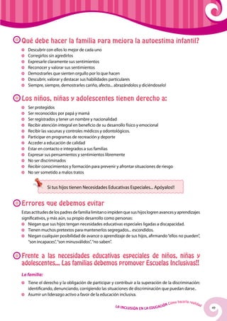 49La Inclusión en la Educación Cómo hacerla realidad
Qué debe hacer la familia para mejora la autoestima infantil?
	 Descubrir con ellos lo mejor de cada uno
	Corregirlos sin agredirlos
	 Expresarle claramente sus sentimientos
	 Reconocer y valorar sus sentimientos
	 Demostrarles que sienten orgullo por lo que hacen
	 Descubrir, valorar y destacar sus habilidades particulares
	 Siempre, siempre, demostrarles cariño, afecto... abrazándolos y diciéndoselo!
Los niños, niñas y adolescentes tienen derecho a:
	 Ser protegidos
	 Ser reconocidos por papá y mamá
	 Ser registrados y tener un nombre y nacionalidad
	 Recibir atención integral en beneficio de su desarrollo físico y emocional
	 Recibir las vacunas y controles médicos y odontológicos.
	 Participar en programas de recreación y deporte
	Acceder a educación de calidad
	 Estar en contacto e integrados a sus familias
	 Expresar sus pensamientos y sentimientos libremente
	No ser discriminados
	 Recibir conocimientos y formación para prevenir y afrontar situaciones de riesgo
	No ser sometido a malos tratos
Errores que debemos evitar
Estasactitudesdelospadresdefamilialimitanoimpidenquesushijoslogrenavancesyaprendizajes
significativos, y más aún, su propio desarrollo como personas:
	Niegan que sus hijos tengan necesidades educativas especiales ligadas a discapacidad.
	 Tienen muchos pretextos para mantenerlos segregados... escondidos.
	Niegan cualquier posibilidad de avance o aprendizaje de sus hijos, afirmando“ellos no pueden”,
“son incapaces”,“son minusválidos”,“no saben”.
Frente a las necesidades educativas especiales de niños, niñas y
adolescentes... Las familias debemos promover Escuelas Inclusivas!!
La familia:
	 Tiene el derecho y la obligación de participar y contribuir a la superación de la discriminación:
identificando, denunciando, corrigiendo las situaciones de discriminación que puedan darse..
	Asumir un liderazgo activo a favor de la educación inclusiva.
Si tus hijos tienen Necesidades Educativas Especiales... Apóyalos!!
 
