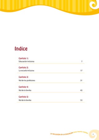 La Inclusión en la Educación Cómo hacerla realidad
5
Indice
Capítulo 1:
Educación inclusiva	 7
Capítulo 2:
La escuela inclusiva	 17
Capítulo 3:
Rol de los profesores	 31
Capítulo 4:
Rol de la familia	 43
Capítulo 5:
Rol de la familia	 53
 