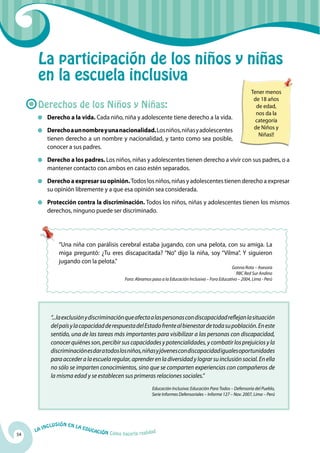 54
La Inclusión en la Educación Cómo hacerla realidad
“...laexclusiónydiscriminaciónqueafectaalaspersonascondiscapacidadreflejanlasituación
delpaísylacapacidadderespuestadelEstadofrentealbienestardetodasupoblación.Eneste
sentido, una de las tareas más importantes para visibilizar a las personas con discapacidad,
conocer quiénes son, percibir sus capacidades y potencialidades, y combatir los prejuicios y la
discriminaciónesdaratodoslosniños,niñasyjóvenescondiscapacidadigualesoportunidades
paraaccederalaescuelaregular,aprenderenladiversidadylograrsuinclusiónsocial.Enella
no sólo se imparten conocimientos, sino que se comparten experiencias con compañeros de
la misma edad y se establecen sus primeras relaciones sociales.”
Educación Inclusiva: Educación Para Todos – Defensoría del Pueblo,
Serie Informes Defensoriales – Informe 127 – Nov. 2007, Lima – Perú
La participación de los niños y niñas
en la escuela inclusiva
Derechos de los Niños y Niñas:
	 Derecho a la vida. Cada niño, niña y adolescente tiene derecho a la vida.
	 Derechoaunnombreyunanacionalidad.Losniños,niñasyadolescentes
tienen derecho a un nombre y nacionalidad, y tanto como sea posible,
conocer a sus padres.
	 Derecho a los padres. Los niños, niñas y adolescentes tienen derecho a vivir con sus padres, o a
mantener contacto con ambos en caso estén separados.
	 Derechoaexpresarsuopinión.Todos los niños, niñas y adolescentes tienen derecho a expresar
su opinión libremente y a que esa opinión sea considerada.
	 Protección contra la discriminación. Todos los niños, niñas y adolescentes tienen los mismos
derechos, ninguno puede ser discriminado.
“Una niña con parálisis cerebral estaba jugando, con una pelota, con su amiga. La
miga preguntó: ¿Tu eres discapacitada? “No” dijo la niña, soy “Vilma”. Y siguieron
jugando con la pelota.”
Gonna Rota – Asesora
RBC Red Sur Andino
Foro: Abramos paso a la Educación Inclusiva – Foro Educativo – 2004, Lima - Perú
Tener menos
de 18 años
de edad,
nos da la
categoría
de Niños y
Niñas!!
 