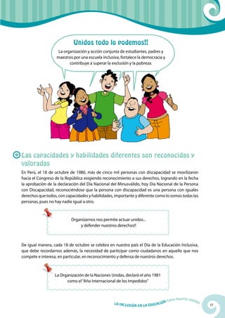57La Inclusión en la Educación Cómo hacerla realidad
La Organización de la Naciones Unidas, declaró el año 1981
como el“Año Internacional de los Impedidos”
Organizarnos nos permite actuar unidos...
y defender nuestros derechos!!
Las capacidades y habilidades diferentes son reconocidas y
valoradas
En Perú, el 18 de octubre de 1980, más de cinco mil personas con discapacidad se movilizaron
hacia el Congreso de la República exigiendo reconocimiento a sus derechos, logrando en la fecha
la aprobación de la declaración del Día Nacional del Minusválido, hoy Día Nacional de la Persona
con Discapacidad, reconociéndose que la persona con discapacidad es una persona con iguales
derechos que todos, con capacidades y habilidades, importante y diferente como lo somos todas las
personas, pues no hay nadie igual a otro.
De igual manera, cada 18 de octubre se celebra en nuestro país el Día de la Educación Inclusiva,
que debe recordarnos además, la necesidad de participar como ciudadanos en aquello que nos
compete e interesa, en particular, en reconocimiento y defensa de nuestros derechos.
Unidos todo lo podemos!!
La organización y acción conjunta de estudiantes, padres y
maestros por una escuela inclusiva, fortalece la democracia y
contribuye a superar la exclusión y la pobreza.
 