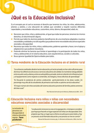 La Inclusión en la Educación Cómo hacerla realidad
8
¿Qué es la Educación Inclusiva?
Es el concepto por el cual se reconoce el derecho que tenemos los niños, las niñas, adolescentes,
jóvenes y adultos, a una educación de calidad, que considere y respete nuestras diferentes
capacidades y necesidades educativas, costumbres, etnia, idioma, discapacidad, edad, etc.
	 Reconoce que niños, niñas y adolescentes, al igual que todas las personas, tenemos los mismos
derechos, sin discriminación alguna.
	 Permite que todos los alumnos podamos beneficiarnos de una enseñanza adaptada a nuestras
necesidadesyrealidadesynosóloaquellosquepudierantenernecesidadeseducativasespeciales
asociadas a discapacidad.
	 Reconoce que todos los niños, niñas y adolescentes, podemos aprender y hacer, con el apoyo y
adaptaciones que pudieran necesitarse.
	 Pretende eliminar las barreras que limitan el aprendizaje o la participación de todos los niños,
niñas y adolescentes en el sistema educativo, sean arquitectónicas, sociales o culturales.
	 Busca generar Igualdad de Oportunidades para todos.
Tarea pendiente de la Educación Inclusiva en el ámbito rural
“Losesfuerzosrealizadosdesdeelsectoreducaciónyelsectorprivadonohansidosuficientespara
disminuirlasdiferenciasdeaccesoaservicioseducativosdecalidad.Semantienendesigualdades
entreescuelaruralyurbanayentreescuelapúblicayprivada,tantoenrelaciónalainfraestructura
y al equipamiento como respecto a contenidos, tecnologías y horas efectivas de aprendizaje.”
“Es frecuente la existencia de centros unidocentes particularmente en las áreas rurales. Un
porcentaje muy alto de los estudiantes de primaria rural recibe un pésimo servicio educativo.”
“El mayor número de niñas excluidas del sistema educativo proviene de familias pobres extremas
del área rural.”
Plan Nacional de Acción por la Infancia y Adolescencia 2002 - 2010
La inclusión de
personas con
discapacidad al
sistema educativo
regular... Tarea
pendiente!!
Educación Inclusiva para niños y niñas con necesidades
educativas especiales asociadas a discapacidad
“Laeducacióninclusivanocreeenlasegregación,nitampococonsidera
quehayaquehacerleunlugarespecialalaniñezcondiscapacidad.Sino
propone que hay un lugar que se llama escuela que es para todos y hay
un proceso social llamado educación y ese proceso se vive en común”
Manual de Educación Inclusiva, pág. 16. Ministerio de Educación, 2006, Lima-Perú
 