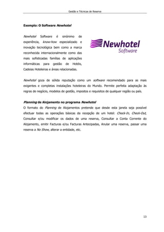 Gestão e Técnicas de Reserva
13
Exemplo: O Software Newhotel
Newhotel Software é sinónimo de
experiência, know-how especializado e
inovação tecnológica bem como a marca
reconhecida internacionalmente como das
mais sofisticadas famílias de aplicações
informáticas para gestão de Hotéis,
Cadeias Hoteleiras e áreas relacionadas.
Newhotel goza de sólida reputação como um software recomendado para as mais
exigentes e completas instalações hoteleiras do Mundo. Permite perfeita adaptação às
regras de negócio, modelos de gestão, impostos e requisitos de qualquer região ou país.
Planning de Alojamento no programa Newhotel
O formato do Planning de Alojamentos pretende que desde esta janela seja possível
efectuar todas as operações básicas da recepção de um hotel: Check-In, Check-Out,
Consultar e/ou modificar os dados de uma reserva, Consultar a Conta Corrente do
Alojamento, emitir Facturas e/ou Facturas Antecipadas, Anular uma reserva, passar uma
reserva a No Show, alterar a entidade, etc.
 